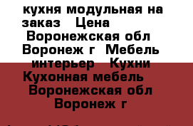 кухня модульная на заказ › Цена ­ 13 500 - Воронежская обл., Воронеж г. Мебель, интерьер » Кухни. Кухонная мебель   . Воронежская обл.,Воронеж г.